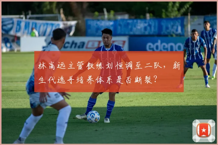 林高远主管教练刘恒调至二队,新生代选手培养体系是否断裂?