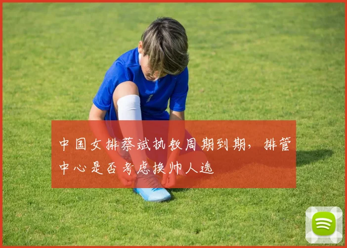 中国女排蔡斌执教周期到期,排管中心是否考虑换帅人选