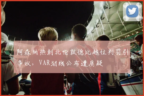 阿森纳热刺北伦敦德比越位判罚引争议,VAR划线公布遭质疑