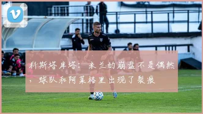科斯塔库塔:米兰的崩盘不是偶然,球队和阿莱格里出现了裂痕