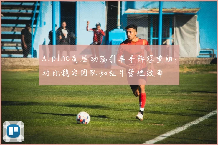 Alpine高层动荡引车手阵容重组,对比稳定团队如红牛管理效率