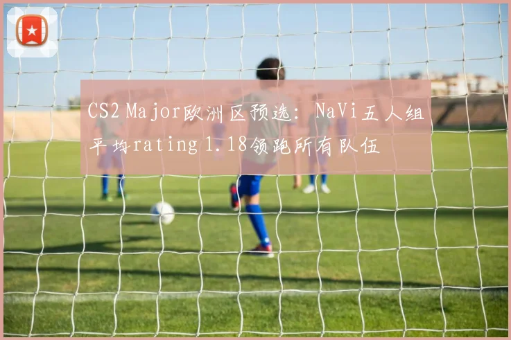 CS2 Major欧洲区预选:NaVi五人组平均rating 1.18领跑所有队伍