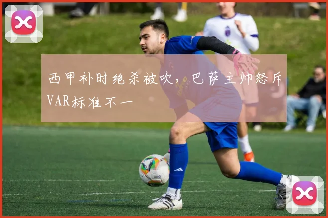 西甲补时绝杀被吹，巴萨主帅怒斥VAR标准不一