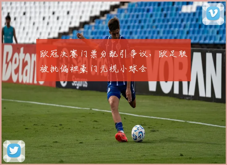 欧冠决赛门票分配引争议,欧足联被批偏袒豪门无视小球会